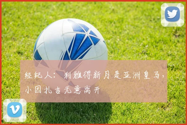 经纪人：利雅得新月是亚洲皇马，小因扎吉无意离开