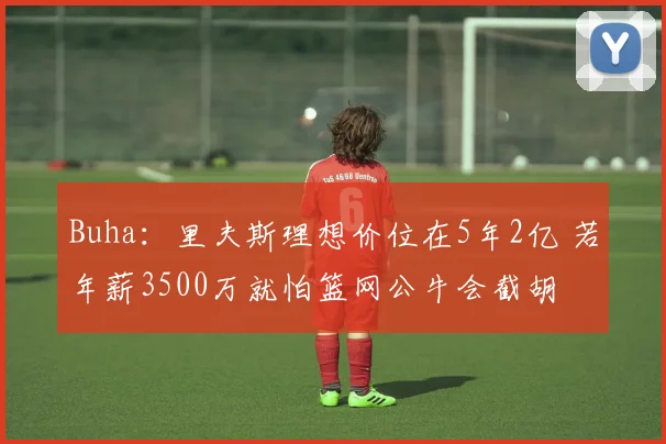 Buha：里夫斯理想价位在5年2亿 若年薪3500万就怕篮网公牛会截胡