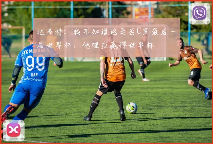 达洛特：我不知道这是否C罗最后一届世界杯，他理应赢得世界杯